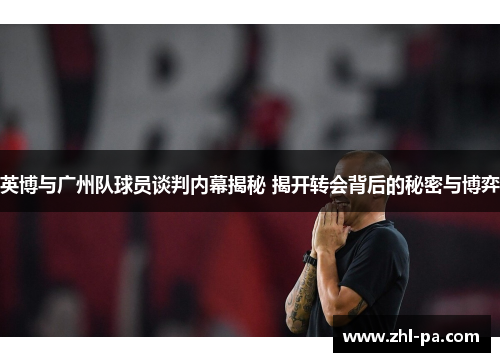 英博与广州队球员谈判内幕揭秘 揭开转会背后的秘密与博弈