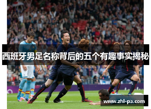 西班牙男足名称背后的五个有趣事实揭秘