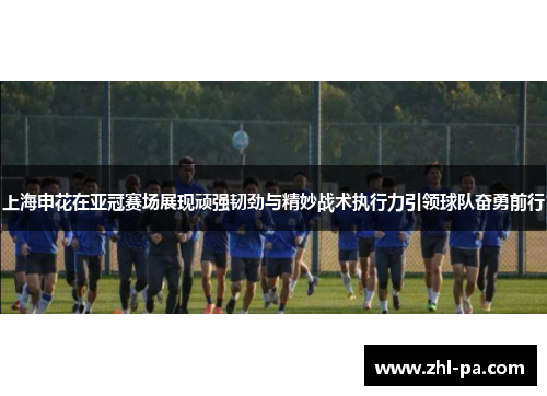 上海申花在亚冠赛场展现顽强韧劲与精妙战术执行力引领球队奋勇前行