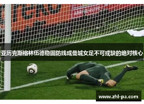 亚历克斯格林伍德稳固防线成曼城女足不可或缺的绝对核心