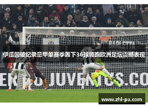 伊瓜因破纪录意甲单赛季轰下36球领跑欧洲足坛震撼表现