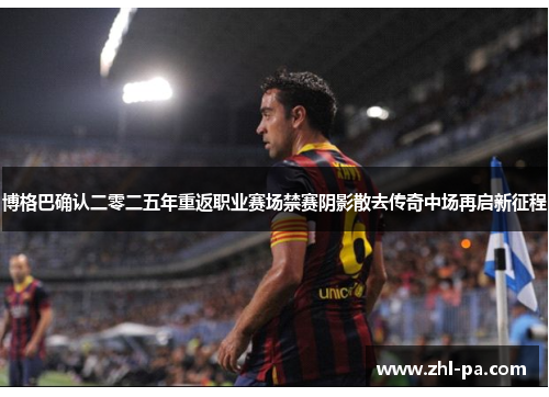 博格巴确认二零二五年重返职业赛场禁赛阴影散去传奇中场再启新征程