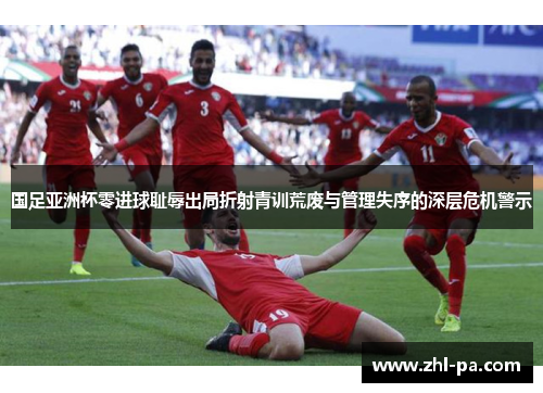 国足亚洲杯零进球耻辱出局折射青训荒废与管理失序的深层危机警示 国足亚洲杯零进球耻辱出局折射青训荒废与管理失序的深层危机警示