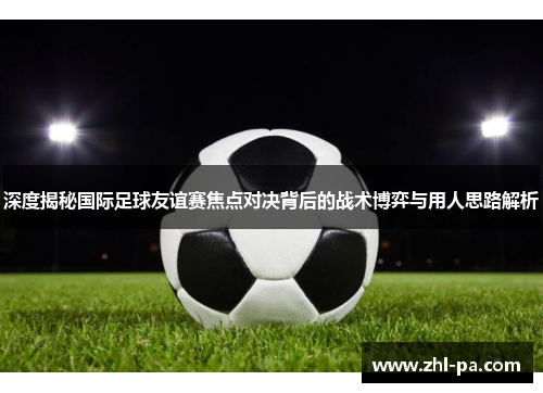 深度揭秘国际足球友谊赛焦点对决背后的战术博弈与用人思路解析 深度揭秘国际足球友谊赛焦点对决背后的战术博弈与用人思路解析