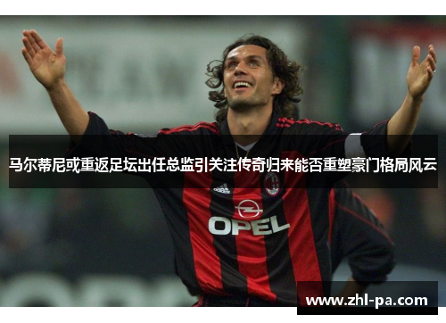 马尔蒂尼或重返足坛出任总监引关注传奇归来能否重塑豪门格局风云 马尔蒂尼或重返足坛出任总监引关注传奇归来能否重塑豪门格局风云