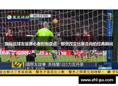 国际足球友谊赛必看时刻盘点：那些改变比赛走向的经典瞬间