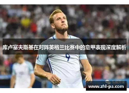 库卢塞夫斯基在对阵英格兰比赛中的意甲表现深度解析 库卢塞夫斯基在对阵英格兰比赛中的意甲表现深度解析