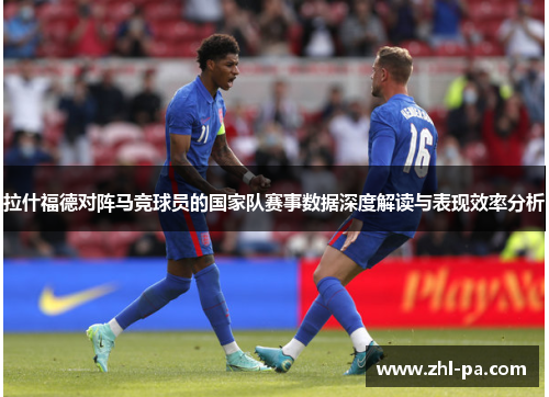 拉什福德对阵马竞球员的国家队赛事数据深度解读与表现效率分析 拉什福德对阵马竞球员的国家队赛事数据深度解读与表现效率分析